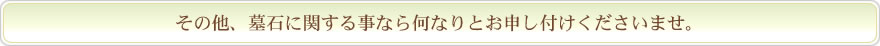 その他、墓石のことなど何なりとお申し付けくださいませ。